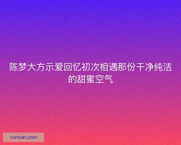 陈梦大方示爱回忆初次相遇那份干净纯洁的甜蜜空气