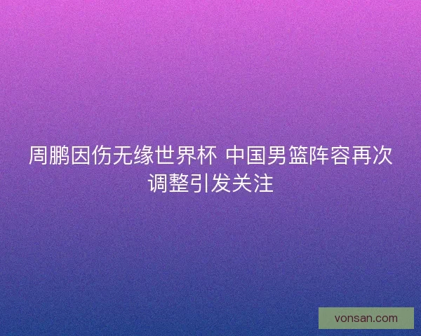 周鹏因伤无缘世界杯 中国男篮阵容再次调整引发关注