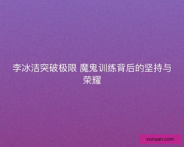 李冰洁突破极限 魔鬼训练背后的坚持与荣耀