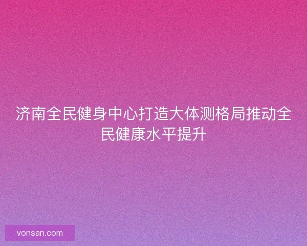 济南全民健身中心打造大体测格局推动全民健康水平提升