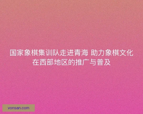 国家象棋集训队走进青海 助力象棋文化在西部地区的推广与普及